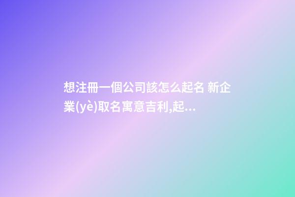 想注冊一個公司該怎么起名 新企業(yè)取名寓意吉利,起名之家